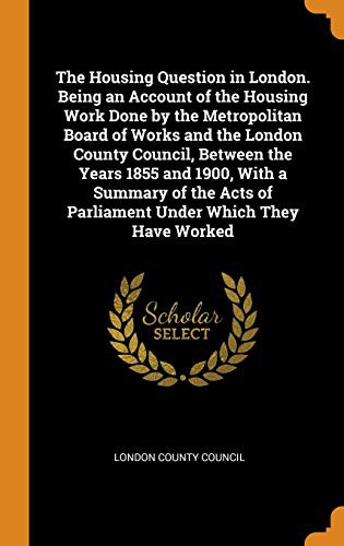 Cover of The Housing Question in London. Being an Account of the Housing Work Done by the Metropolitan Board of Works and the London County Council, Between ... of Parliament Under Which They Have Worked