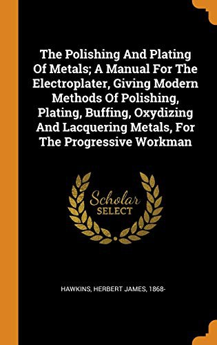Cover of The Polishing and Plating of Metals; A Manual for the Electroplater, Giving Modern Methods of Polishing, Plating, Buffing, Oxydizing and Lacquering Metals, for the Progressive Workman