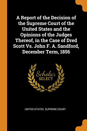 Cover of A Report of the Decision of the Supreme Court of the United States and the Opinions of the Judges Thereof, in the Case of Dred Scott vs. John F. A. Sandford, December Term, 1856