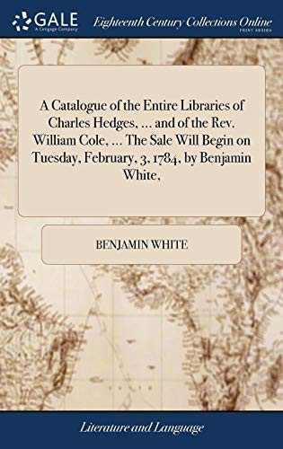Cover of A Catalogue of the Entire Libraries of Charles Hedges, ... and of the Rev. William Cole, ... The Sale Will Begin on Tuesday, February, 3, 1784, by Benjamin White,