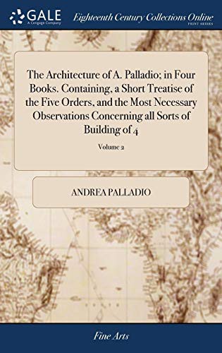 Cover of The Architecture of A. Palladio; In Four Books. Containing, a Short Treatise of the Five Orders, and the Most Necessary Observations Concerning All Sorts of Building of 4; Volume 2