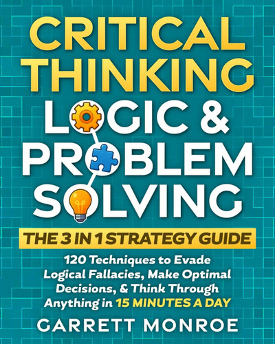 Cover of Critical Thinking, Logic & Problem Solving - The 3 in 1 Guide 120 Techniques to Evade Logical Fallacies, Make Optimal Decisions & Think Through Anything in 15 Minutes a Day